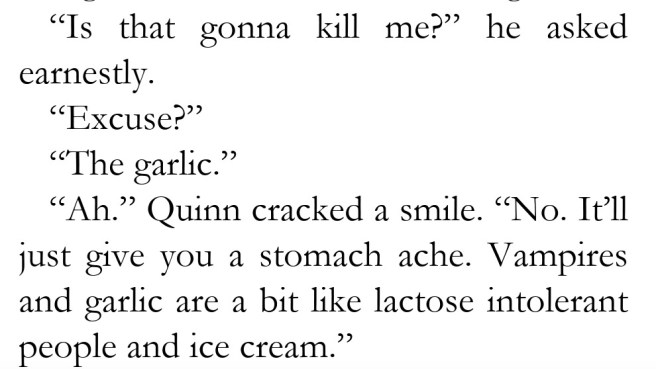 an excerpt from a novel draft reading: “Is that gonna kill me?” he asked earnestly. “Excuse?” “The garlic.” “Ah.” Quinn cracked a smile. “No. It’ll just give you a stomach ache. Vampires and garlic are a bit like lactose intolerant people and ice cream.”